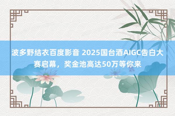 波多野结衣百度影音 2025国台酒AIGC告白大赛启幕，奖金池高达50万等你来