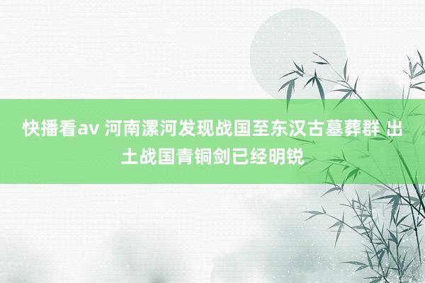 快播看av 河南漯河发现战国至东汉古墓葬群 出土战国青铜剑已经明锐