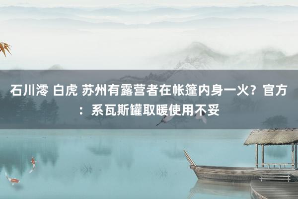 石川澪 白虎 苏州有露营者在帐篷内身一火？官方：系瓦斯罐取暖使用不妥