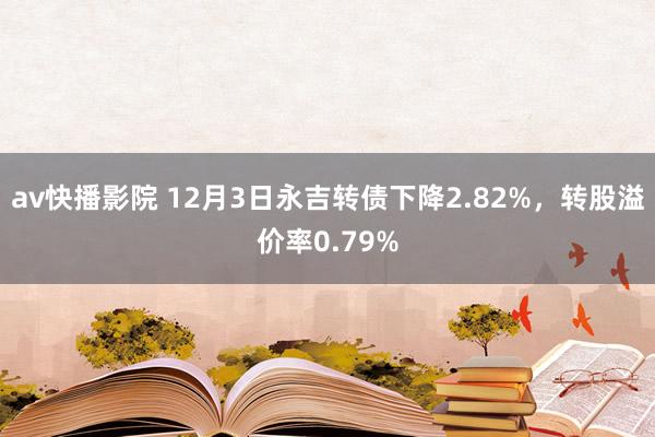 av快播影院 12月3日永吉转债下降2.82%，转股溢价率0.79%