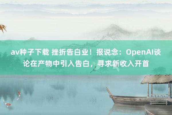 av种子下载 挫折告白业！报说念：OpenAI谈论在产物中引入告白，寻求新收入开首