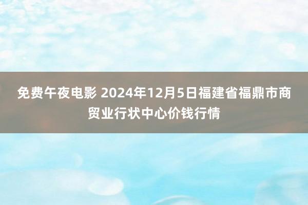 免费午夜电影 2024年12月5日福建省福鼎市商贸业行状中心价钱行情