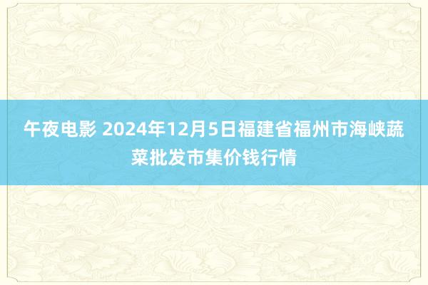 午夜电影 2024年12月5日福建省福州市海峡蔬菜批发市集价钱行情