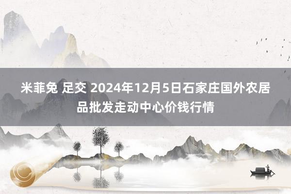 米菲兔 足交 2024年12月5日石家庄国外农居品批发走动中心价钱行情