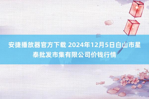 安捷播放器官方下载 2024年12月5日白山市星泰批发市集有限公司价钱行情