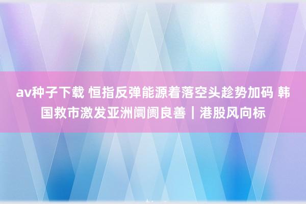 av种子下载 恒指反弹能源着落空头趁势加码 韩国救市激发亚洲阛阓良善｜港股风向标