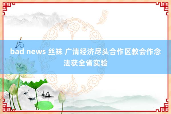 bad news 丝袜 广清经济尽头合作区教会作念法获全省实验