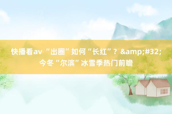 快播看av “出圈”如何“长红”？&#32;今冬“尔滨”冰雪季热门前瞻