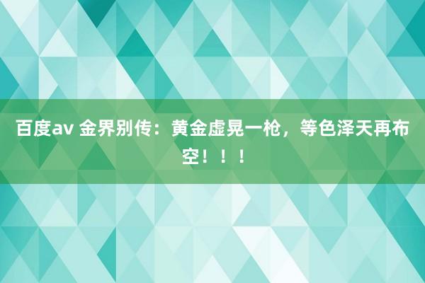 百度av 金界别传：黄金虚晃一枪，等色泽天再布空！！！