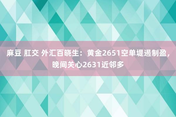 麻豆 肛交 外汇百晓生：黄金2651空单堤遏制盈，晚间关心2631近邻多