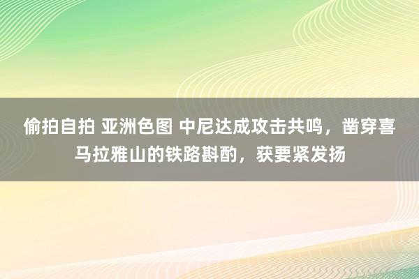 偷拍自拍 亚洲色图 中尼达成攻击共鸣，凿穿喜马拉雅山的铁路斟酌，获要紧发扬