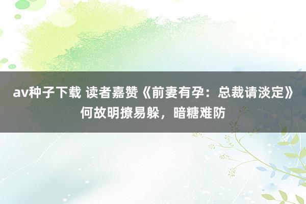 av种子下载 读者嘉赞《前妻有孕：总裁请淡定》何故明撩易躲，暗糖难防