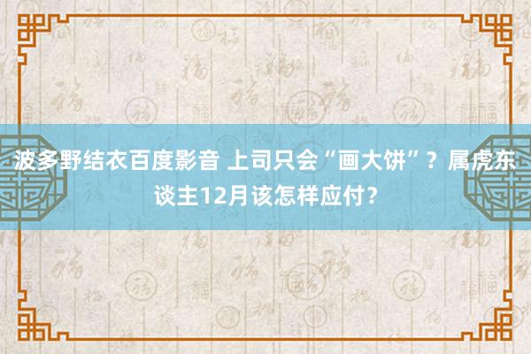 波多野结衣百度影音 上司只会“画大饼”？属虎东谈主12月该怎样应付？