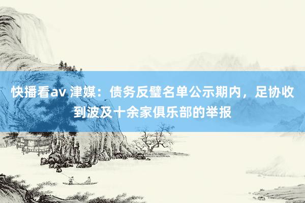 快播看av 津媒：债务反璧名单公示期内，足协收到波及十余家俱乐部的举报