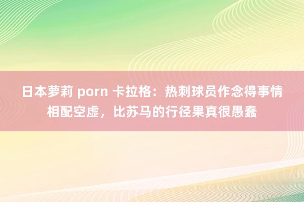 日本萝莉 porn 卡拉格：热刺球员作念得事情相配空虚，比苏马的行径果真很愚蠢