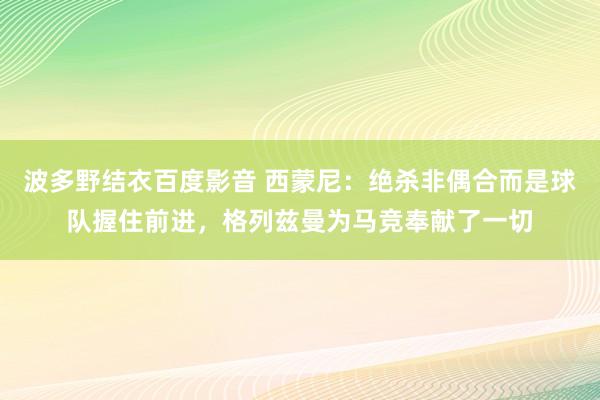 波多野结衣百度影音 西蒙尼：绝杀非偶合而是球队握住前进，格列兹曼为马竞奉献了一切