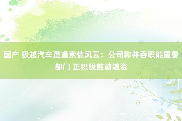 国产 极越汽车遭逢索债风云：公司称并吞职能重叠部门 正积极鼓动融资