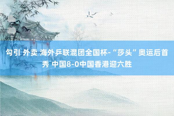 勾引 外卖 海外乒联混团全国杯-“莎头”奥运后首秀 中国8-0中国香港迎六胜