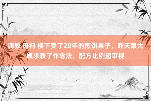 调教 母狗 楼下卖了20年的煎饼果子，昨天跟大姨求教了作念法，配方比例超审视