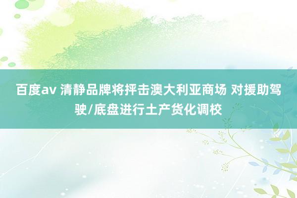 百度av 清静品牌将抨击澳大利亚商场 对援助驾驶/底盘进行土产货化调校