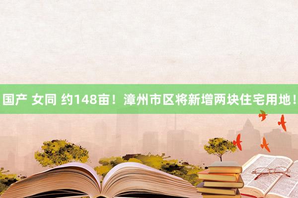 国产 女同 约148亩！漳州市区将新增两块住宅用地！