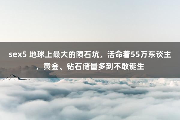 sex5 地球上最大的陨石坑，活命着55万东谈主，黄金、钻石储量多到不敢诞生