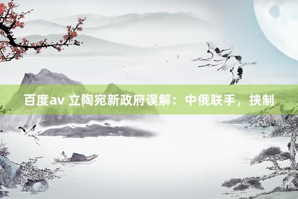 百度av 立陶宛新政府误解：中俄联手，挟制