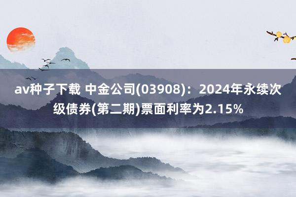 av种子下载 中金公司(03908)：2024年永续次级债券(第二期)票面利率为2.15%