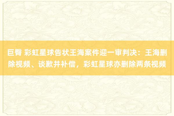 巨臀 彩虹星球告状王海案件迎一审判决：王海删除视频、谈歉并补偿，彩虹星球亦删除两条视频