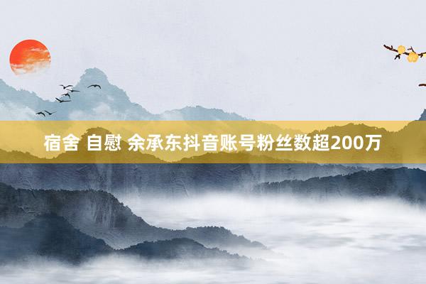 宿舍 自慰 余承东抖音账号粉丝数超200万