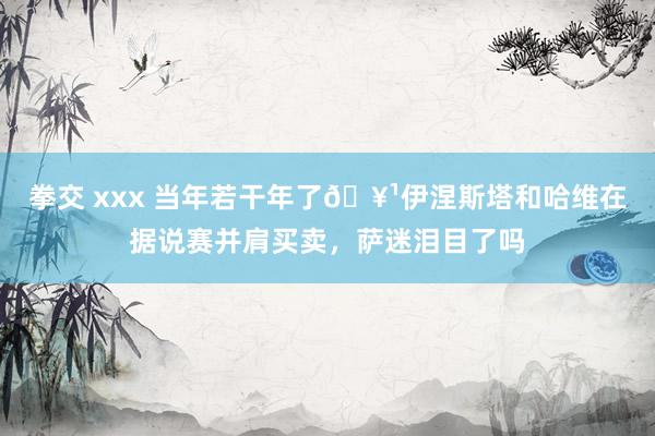 拳交 xxx 当年若干年了🥹伊涅斯塔和哈维在据说赛并肩买卖，萨迷泪目了吗