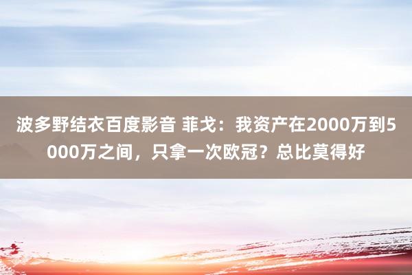 波多野结衣百度影音 菲戈：我资产在2000万到5000万之间，只拿一次欧冠？总比莫得好