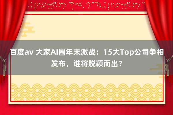 百度av 大家AI圈年末激战：15大Top公司争相发布，谁将脱颖而出？