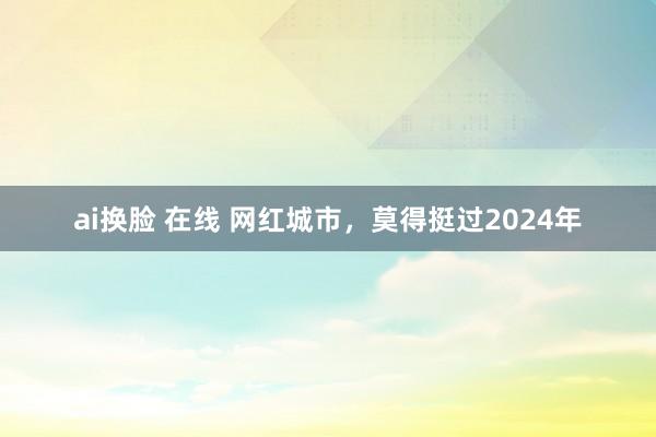 ai换脸 在线 网红城市，莫得挺过2024年