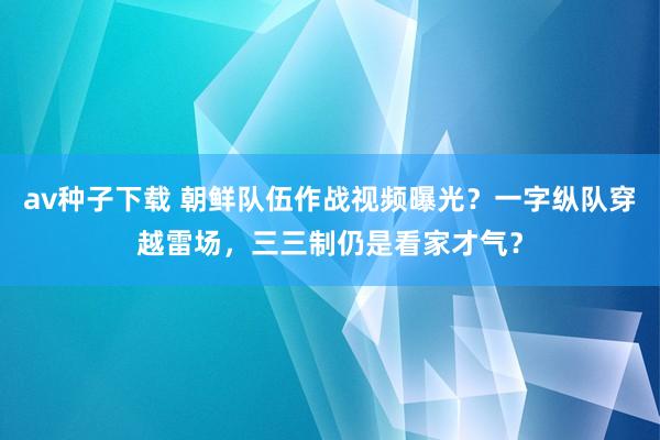 av种子下载 朝鲜队伍作战视频曝光？一字纵队穿越雷场，三三制仍是看家才气？