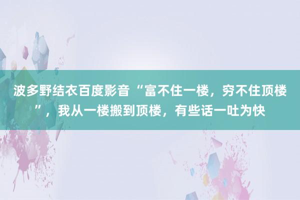 波多野结衣百度影音 “富不住一楼，穷不住顶楼”，我从一楼搬到顶楼，有些话一吐为快