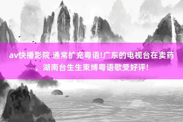 av快播影院 通常扩充粤语!广东的电视台在卖药，湖南台生生束缚粤语歌受好评!