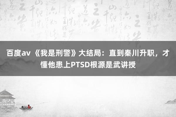 百度av 《我是刑警》大结局：直到秦川升职，才懂他患上PTSD根源是武讲授