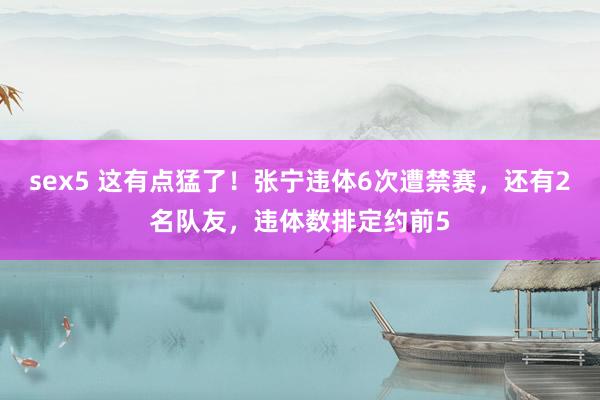 sex5 这有点猛了！张宁违体6次遭禁赛，还有2名队友，违体数排定约前5