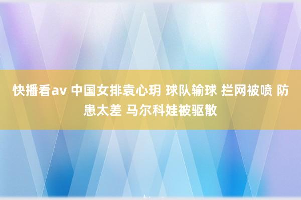 快播看av 中国女排袁心玥 球队输球 拦网被喷 防患太差 马尔科娃被驱散