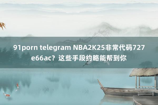 91porn telegram NBA2K25非常代码727e66ac？这些手段约略能帮到你