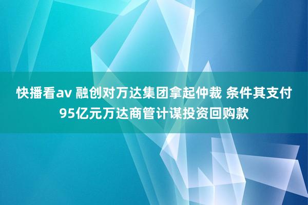 快播看av 融创对万达集团拿起仲裁 条件其支付95亿元万达商管计谋投资回购款