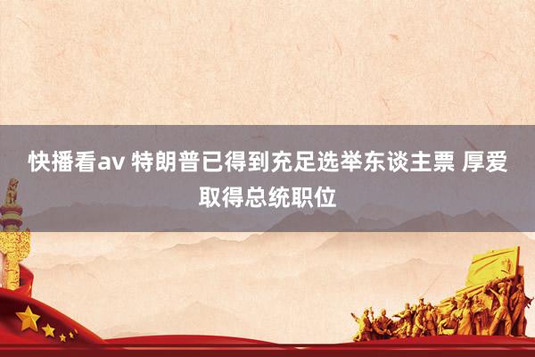 快播看av 特朗普已得到充足选举东谈主票 厚爱取得总统职位