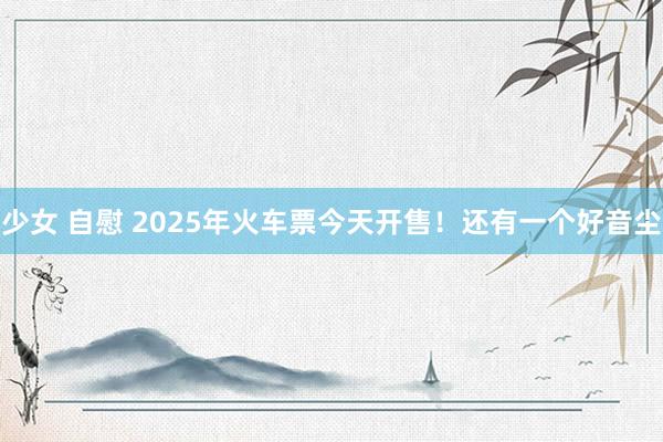 少女 自慰 2025年火车票今天开售！还有一个好音尘