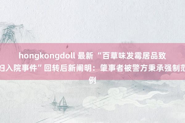 hongkongdoll 最新 “百草味发霉居品致妊妇入院事件”回转后新阐明：肇事者被警方秉承强制范例