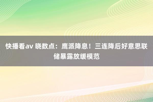 快播看av 晓数点：鹰派降息！三连降后好意思联储暴露放缓模范