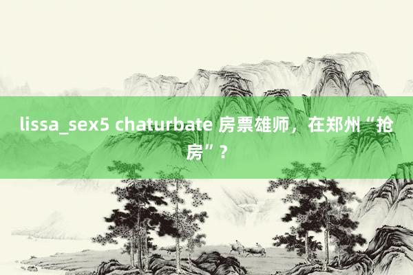 lissa_sex5 chaturbate 房票雄师，在郑州“抢房”？