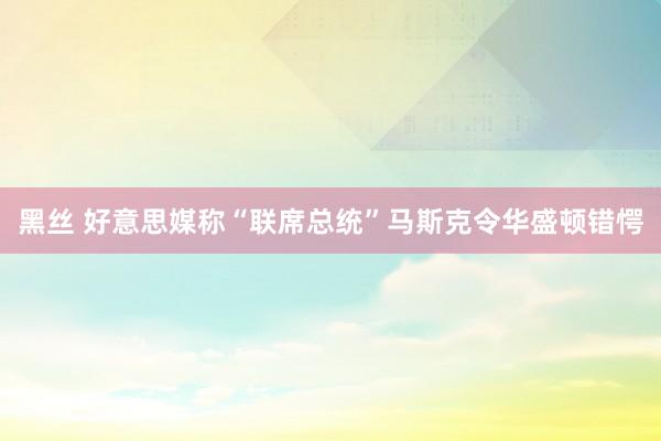 黑丝 好意思媒称“联席总统”马斯克令华盛顿错愕