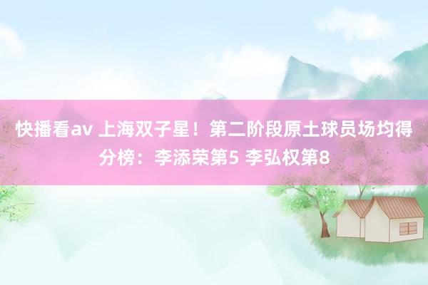 快播看av 上海双子星！第二阶段原土球员场均得分榜：李添荣第5 李弘权第8