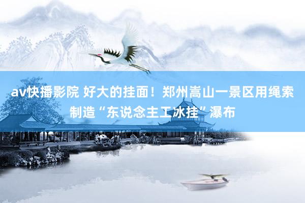 av快播影院 好大的挂面！郑州嵩山一景区用绳索制造“东说念主工冰挂”瀑布